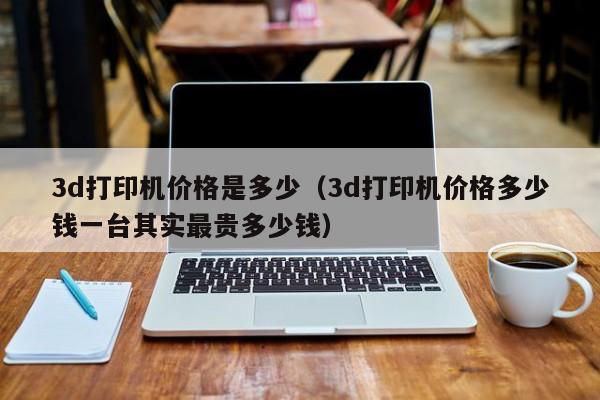 3d打印机价格是多少（3d打印机价格多少钱一台其实最贵多少钱）
