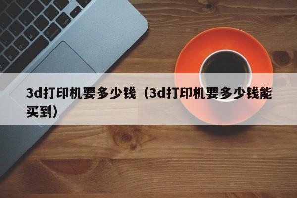 3d打印机要多少钱（3d打印机要多少钱能买到）