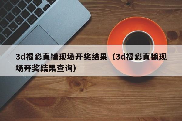 3d福彩直播现场开奖结果（3d福彩直播现场开奖结果查询）