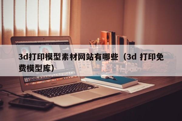3d打印模型素材网站有哪些（3d 打印免费模型库）