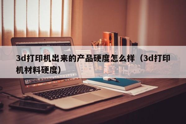 3d打印机出来的产品硬度怎么样（3d打印机材料硬度）
