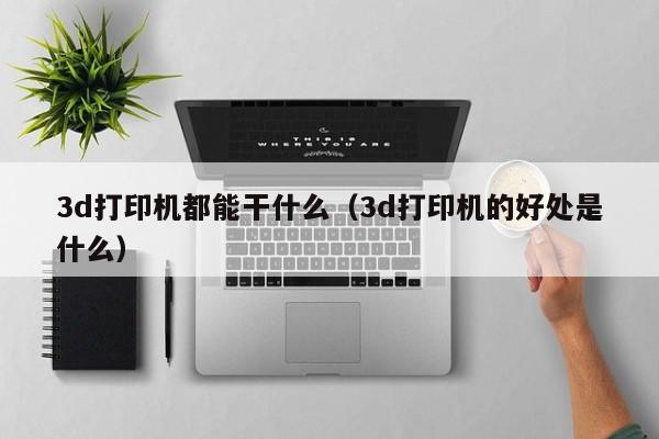 3d打印机都能干什么（3d打印机的好处是什么）
