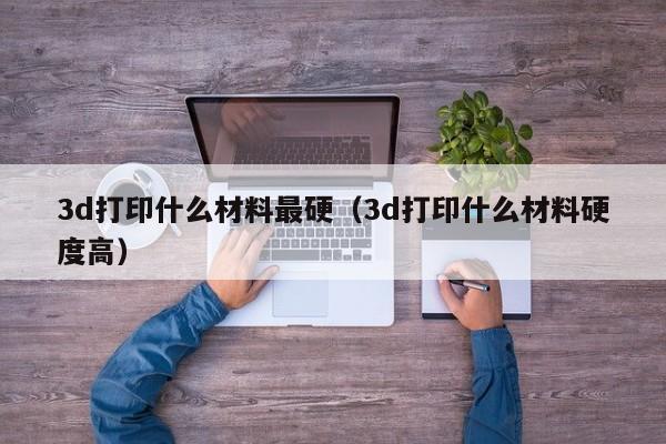 3d打印什么材料最硬（3d打印什么材料硬度高）