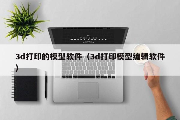 3d打印的模型软件（3d打印模型编辑软件）