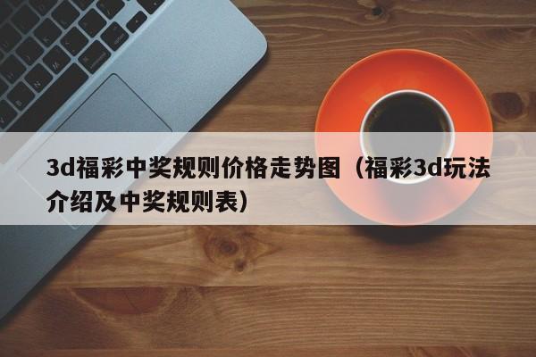 3d福彩中奖规则价格走势图（福彩3d玩法介绍及中奖规则表）