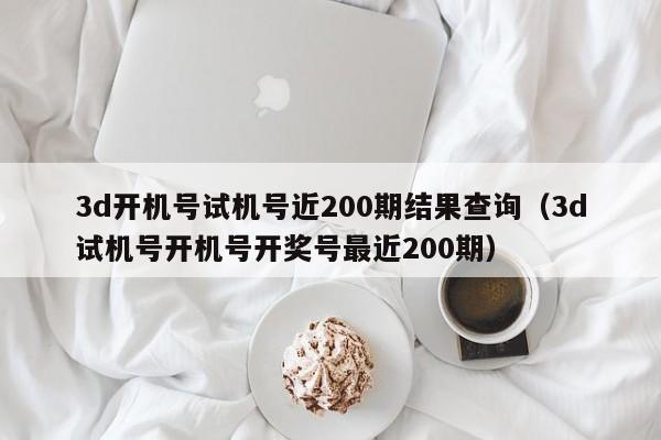 3d开机号试机号近200期结果查询（3d试机号开机号开奖号最近200期）