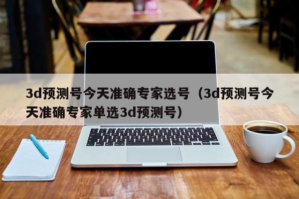 3d预测号今天准确专家选号（3d预测号今天准确专家单选3d预测号）