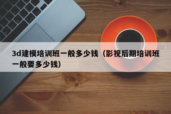 3d建模培训班一般多少钱（影视后期培训班一般要多少钱）