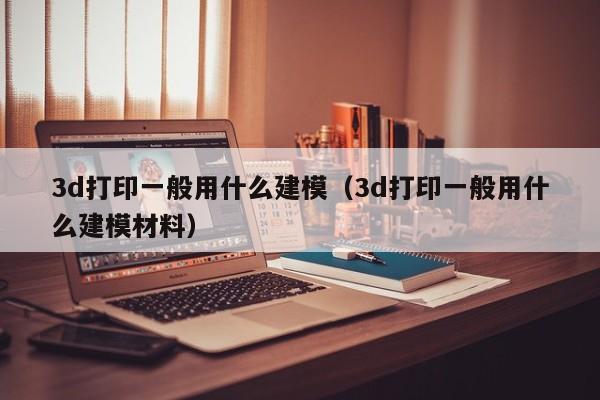 3d打印一般用什么建模（3d打印一般用什么建模材料）