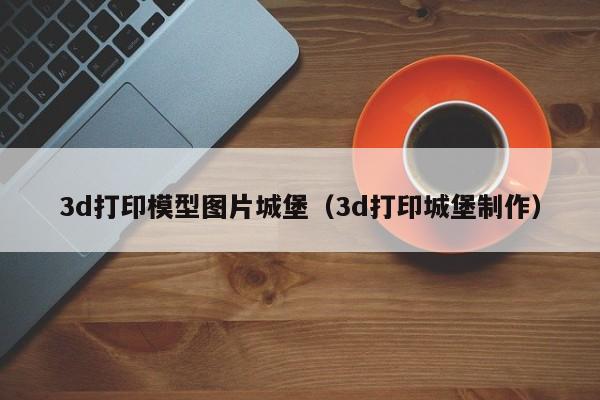 3d打印模型图片城堡（3d打印城堡制作）
