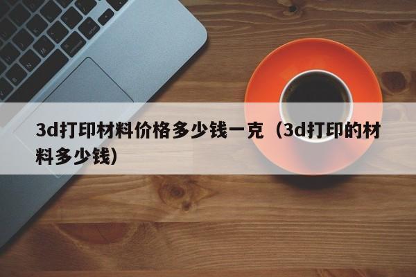 3d打印材料价格多少钱一克（3d打印的材料多少钱）