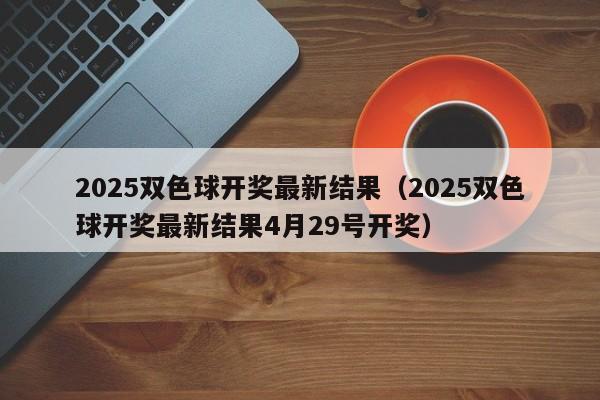 2025双色球开奖最新结果（2025双色球开奖最新结果4月29号开奖）