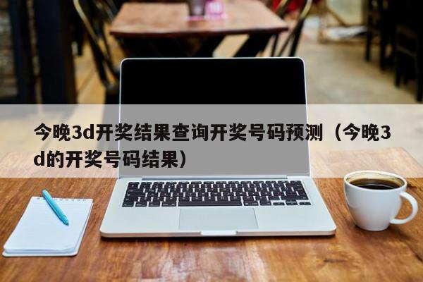 今晚3d开奖结果查询开奖号码预测（今晚3d的开奖号码结果）
