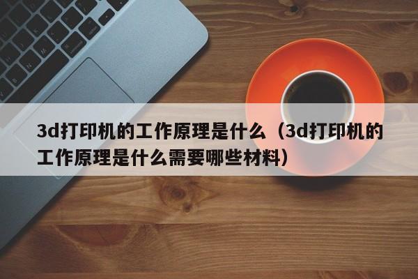 3d打印机的工作原理是什么（3d打印机的工作原理是什么需要哪些材料）