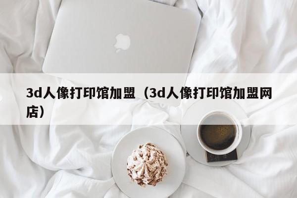 3d人像打印馆加盟（3d人像打印馆加盟网店）