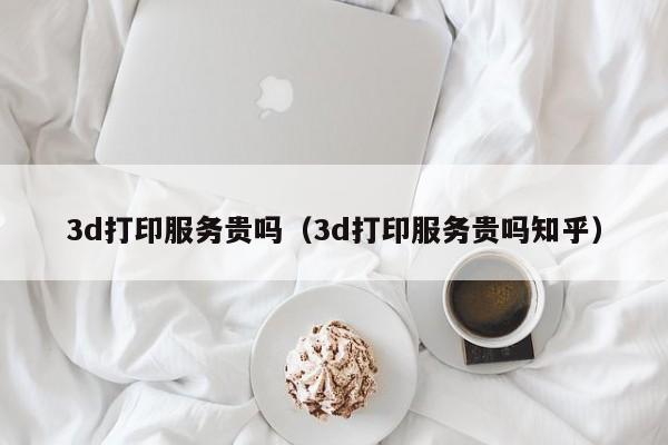 3d打印服务贵吗（3d打印服务贵吗知乎）