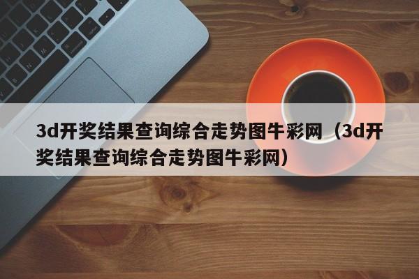 3d开奖结果查询综合走势图牛彩网（3d开奖结果查询综合走势图牛彩网）