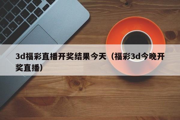 3d福彩直播开奖结果今天（福彩3d今晚开奖直播）