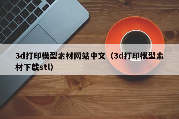 3d打印模型素材网站中文（3d打印模型素材下载stl）